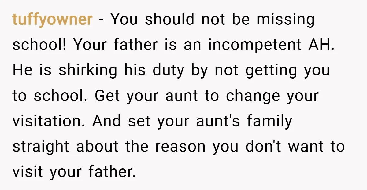 tuffyowner − You should not be missing school! Your father is an incompetent AH. He is shirking his duty by not getting you to school. Get your aunt to change...