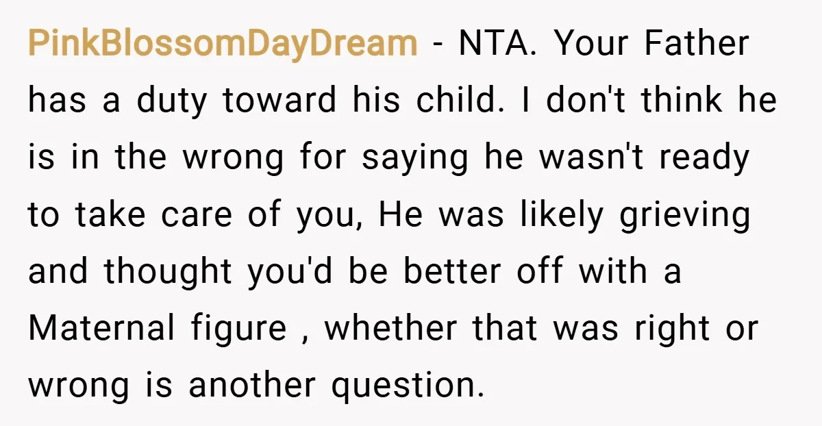 PinkBlossomDayDream − NTA. Your Father has a duty toward his child. I don't think he is in the wrong for saying he wasn't ready to take care of you, He...