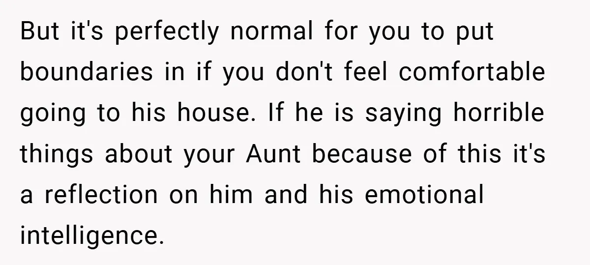 But it's perfectly normal for you to put boundaries in if you don't feel comfortable going to his house. If he is saying horrible things about your Aunt because of...