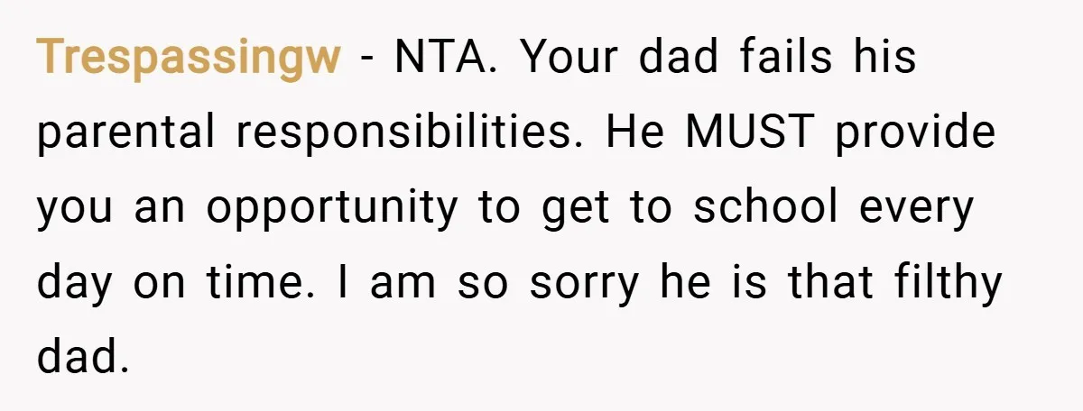 Trespassingw − NTA. Your dad fails his parental responsibilities. He MUST provide you an opportunity to get to school every day on time. I am so sorry he is that...