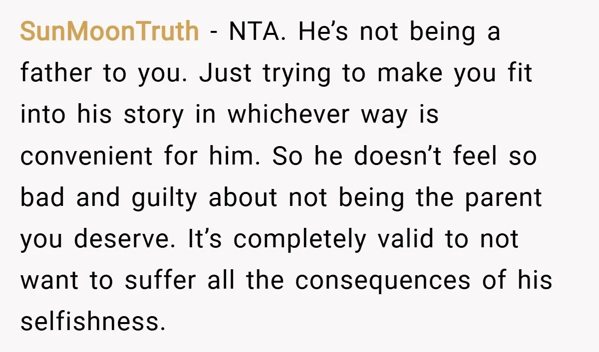 SunMoonTruth − NTA. He’s not being a father to you. Just trying to make you fit into his story in whichever way is convenient for him. So he doesn’t feel...