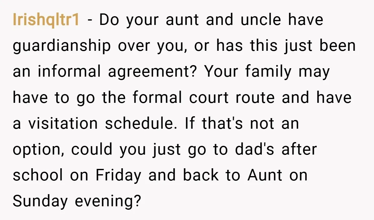 Irishqltr1 − Do your aunt and uncle have guardianship over you, or has this just been an informal agreement? Your family may have to go the formal court route and...