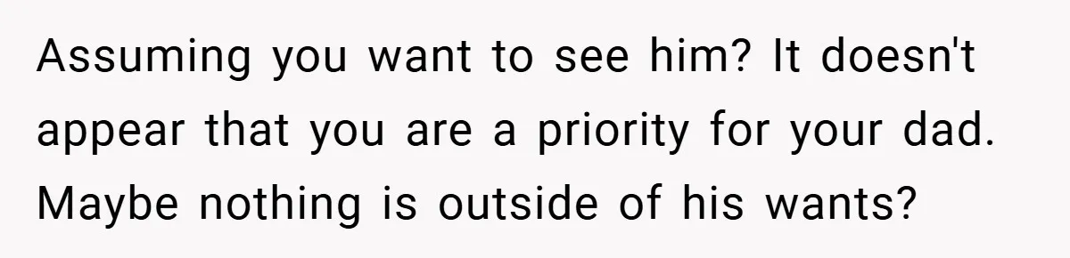 Assuming you want to see him? It doesn't appear that you are a priority for your dad. Maybe nothing is outside of his wants?