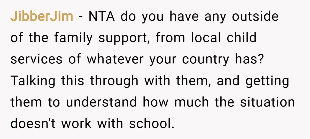 JibberJim − NTA do you have any outside of the family support, from local child services of whatever your country has? Talking this through with them, and getting them to...