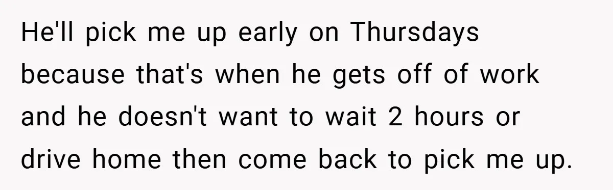 He'll pick me up early on Thursdays because that's when he gets off of work and he doesn't want to wait 2 hours or drive home then come back to...