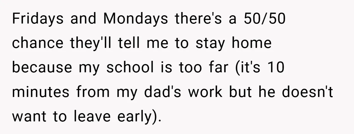Fridays and Mondays there's a 50/50 chance they'll tell me to stay home because my school is too far (it's 10 minutes from my dad's work but he doesn't want...