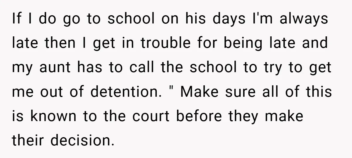If I do go to school on his days I'm always late then I get in trouble for being late and my aunt has to call the school to try...