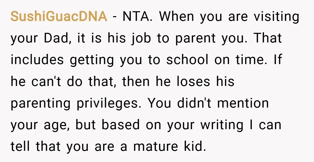 SushiGuacDNA − NTA. When you are visiting your Dad, it is his job to parent you. That includes getting you to school on time. If he can't do that, then...