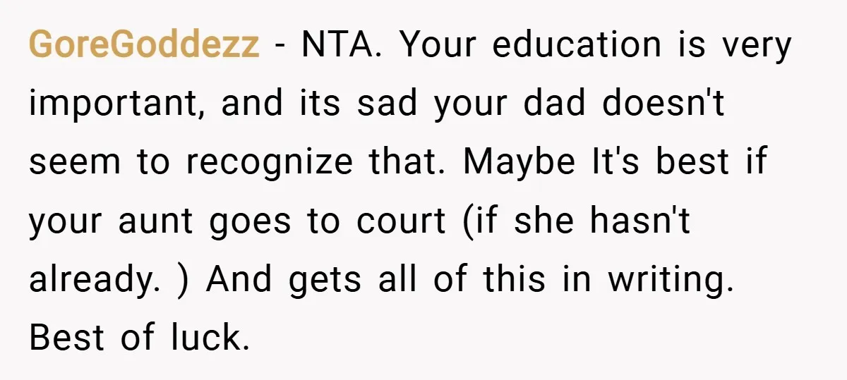 GoreGoddezz − NTA. Your education is very important, and its sad your dad doesn't seem to recognize that. Maybe It's best if your aunt goes to court (if she hasn't...