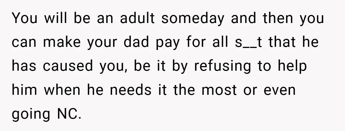 You will be an adult someday and then you can make your dad pay for all s__t that he has caused you, be it by refusing to help him when...