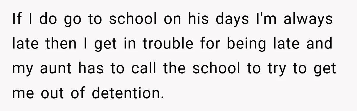 If I do go to school on his days I'm always late then I get in trouble for being late and my aunt has to call the school to try...