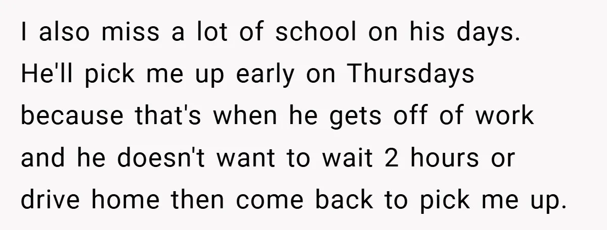 I also miss a lot of school on his days. He'll pick me up early on Thursdays because that's when he gets off of work and he doesn't want to...