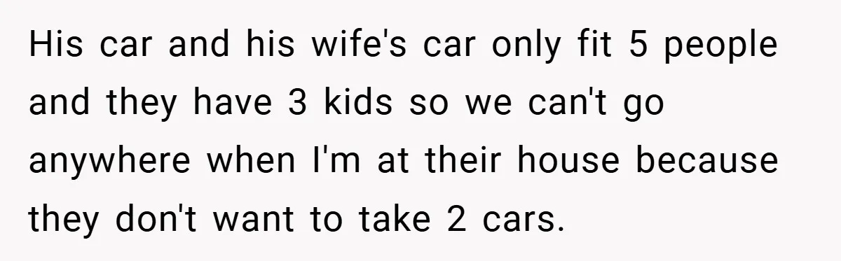 His car and his wife's car only fit 5 people and they have 3 kids so we can't go anywhere when I'm at their house because they don't want to...