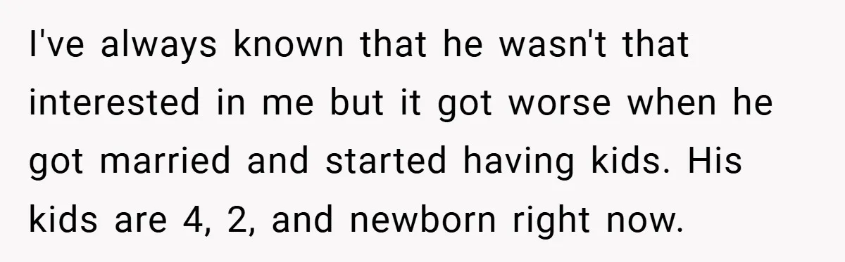 I've always known that he wasn't that interested in me but it got worse when he got married and started having kids. His kids are 4, 2, and newborn right...