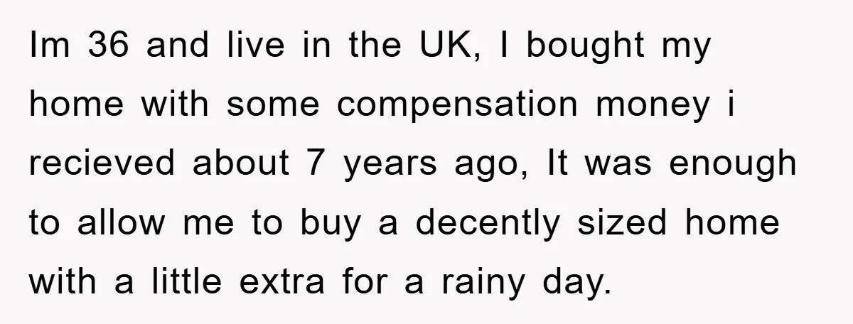 Im 36 and live in the UK, I bought my home with some compensation money i recieved about 7 years ago, It was enough to allow me to buy a...