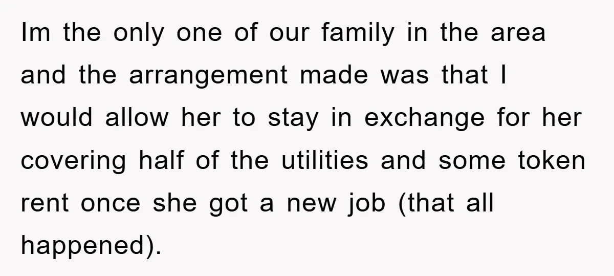 Im the only one of our family in the area and the arrangement made was that I would allow her to stay in exchange for her covering half of the...