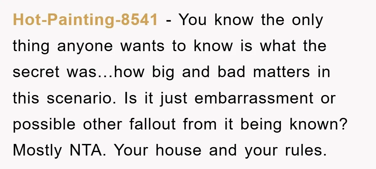 Hot-Painting-8541 − You know the only thing anyone wants to know is what the secret was…how big and bad matters in this scenario. Is it just embarrassment or possible other...