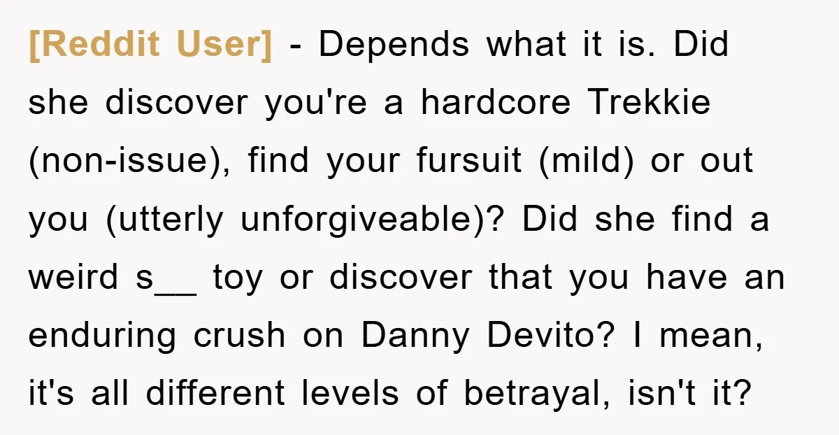 [Reddit User] − Depends what it is. Did she discover you're a hardcore Trekkie (non-issue), find your fursuit (mild) or out you (utterly unforgiveable)? Did she find a weird s__...
