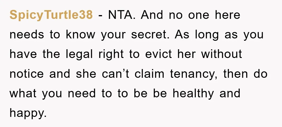 SpicyTurtle38 − NTA. And no one here needs to know your secret. As long as you have the legal right to evict her without notice and she can’t claim tenancy,...