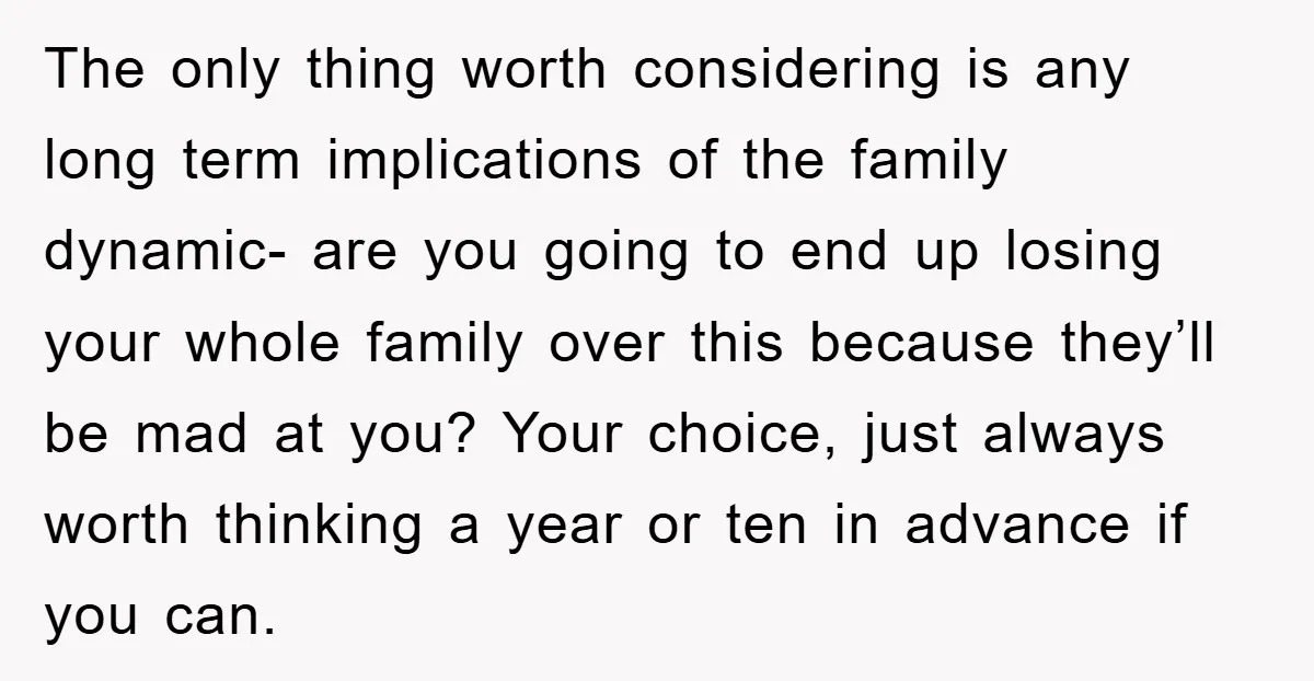 The only thing worth considering is any long term implications of the family dynamic- are you going to end up losing your whole family over this because they’ll be mad...