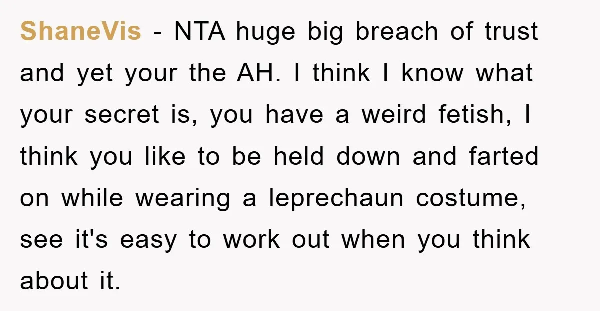 ShaneVis − NTA huge big breach of trust and yet your the AH. I think I know what your secret is, you have a weird fetish, I think you like...