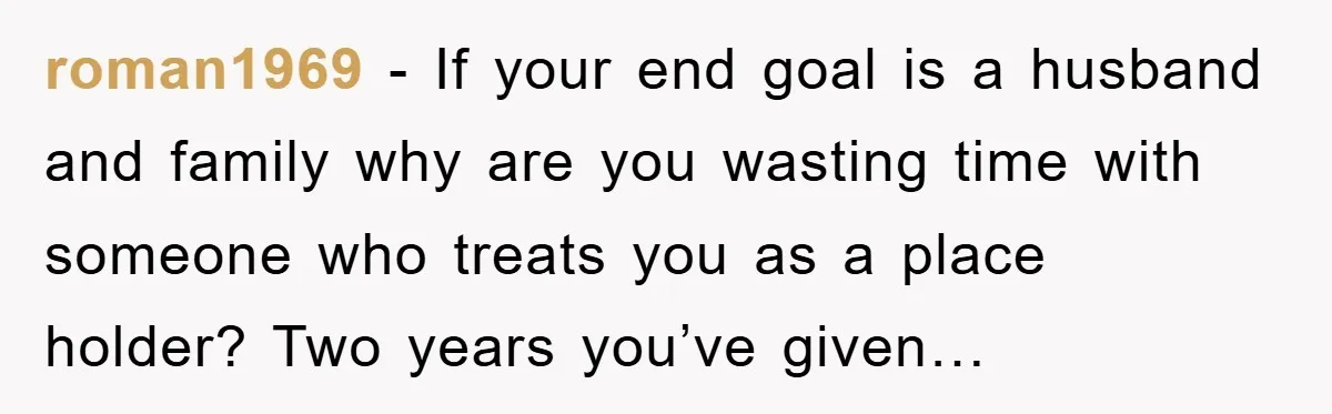 roman1969 − If your end goal is a husband and family why are you wasting time with someone who treats you as a place holder? Two years you’ve given…
