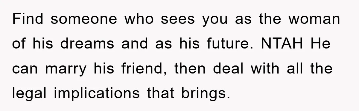 Find someone who sees you as the woman of his dreams and as his future. NTAH He can marry his friend, then deal with all the legal implications that brings.