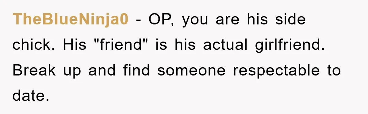 TheBlueNinja0 − OP, you are his side chick. His "friend" is his actual girlfriend. Break up and find someone respectable to date.