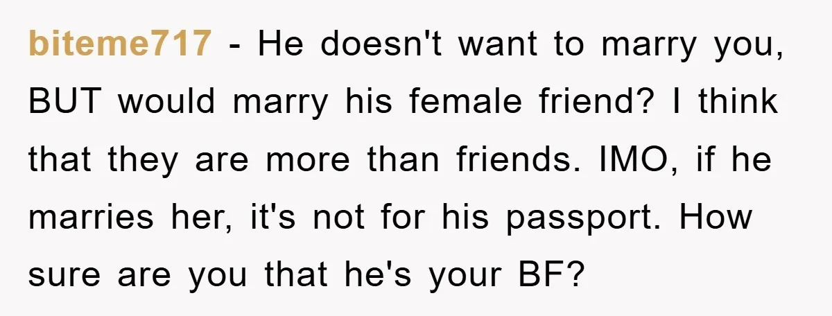 biteme717 − He doesn't want to marry you, BUT would marry his female friend? I think that they are more than friends. IMO, if he marries her, it's not for...