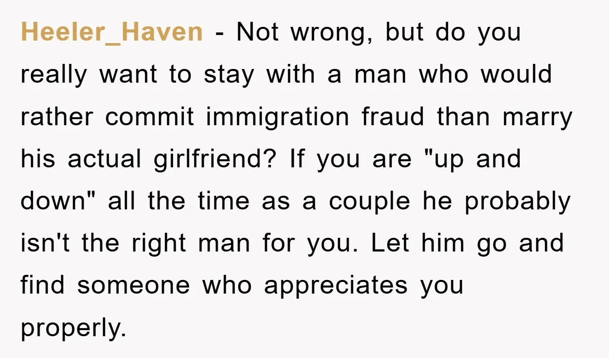 Heeler_Haven − Not wrong, but do you really want to stay with a man who would rather commit immigration fraud than marry his actual girlfriend? If you are "up and...