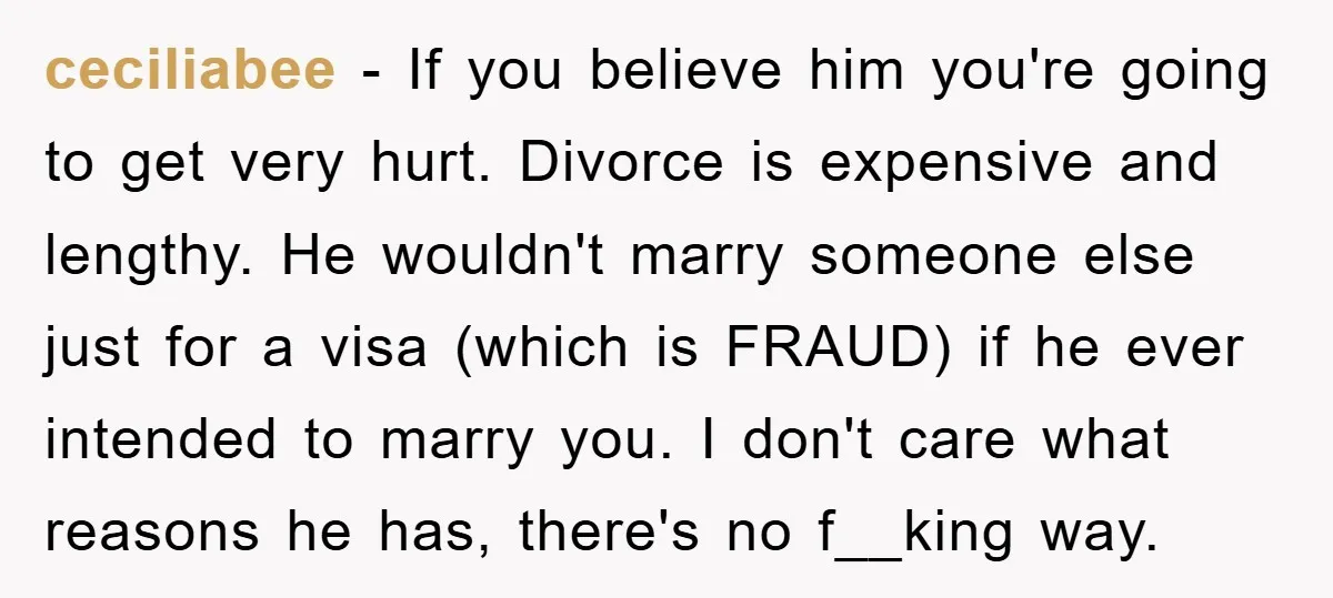 ceciliabee − If you believe him you're going to get very hurt. Divorce is expensive and lengthy. He wouldn't marry someone else just for a visa (which is FRAUD) if...