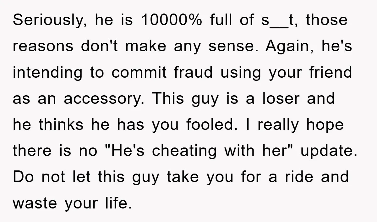 Seriously, he is 10000% full of s__t, those reasons don't make any sense. Again, he's intending to commit fraud using your friend as an accessory. This guy is a loser...