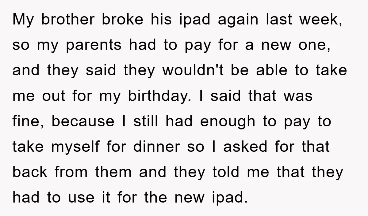 My brother broke his ipad again last week, so my parents had to pay for a new one, and they said they wouldn't be able to take me out for...