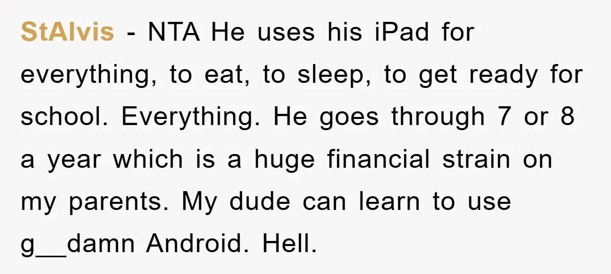 StAlvis − NTA He uses his iPad for everything, to eat, to sleep, to get ready for school. Everything. He goes through 7 or 8 a year which is a...