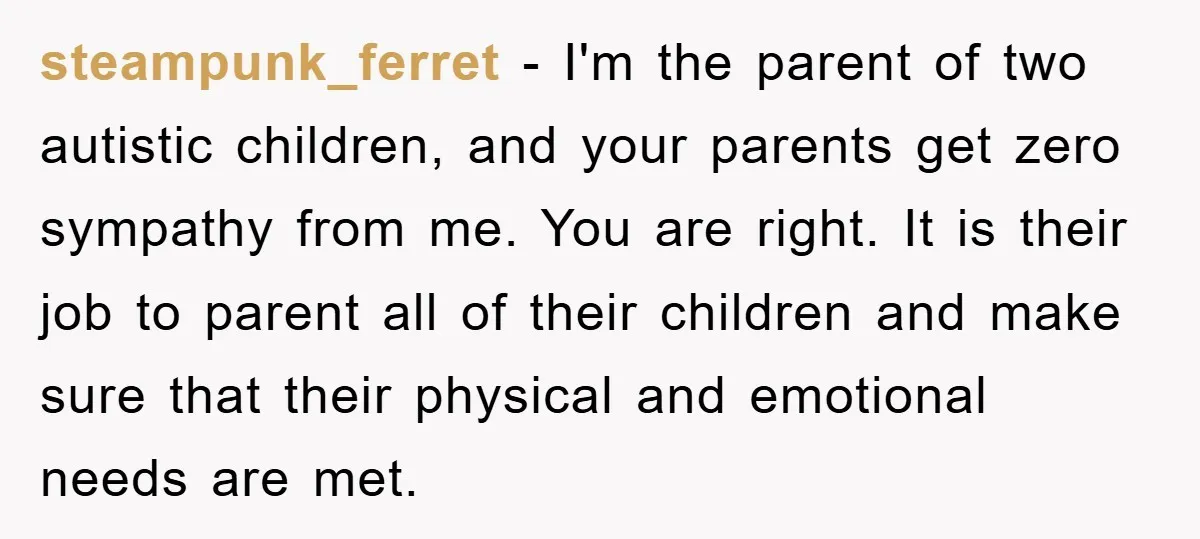 steampunk_ferret − I'm the parent of two autistic children, and your parents get zero sympathy from me. You are right. It is their job to parent all of their children...