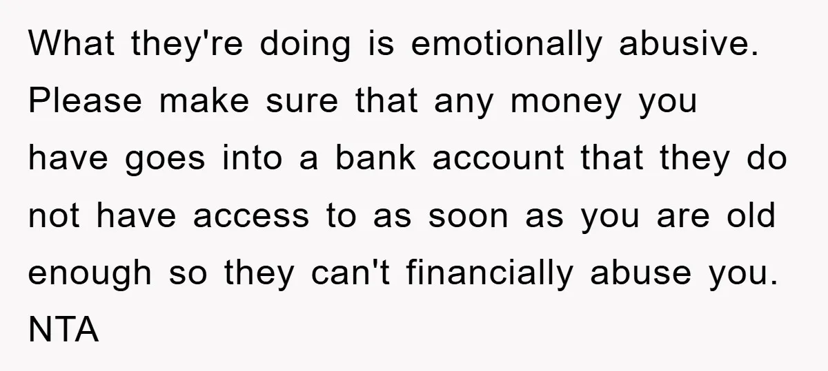What they're doing is emotionally abusive. Please make sure that any money you have goes into a bank account that they do not have access to as soon as you...