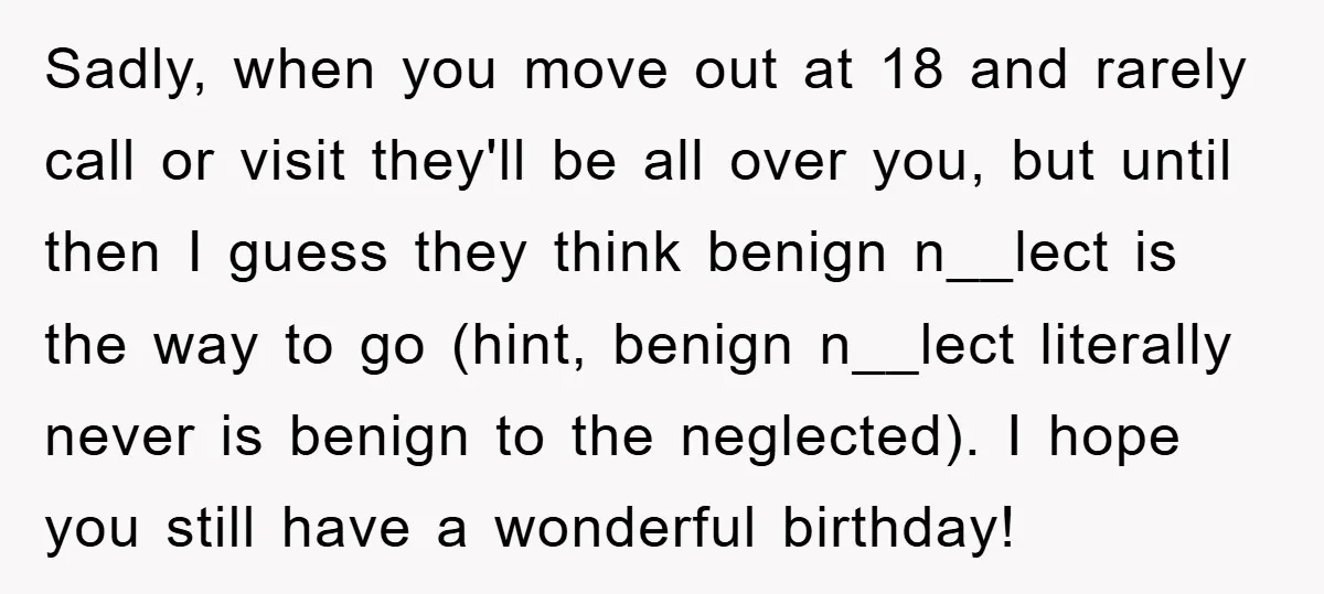 Sadly, when you move out at 18 and rarely call or visit they'll be all over you, but until then I guess they think benign n__lect is the way to...