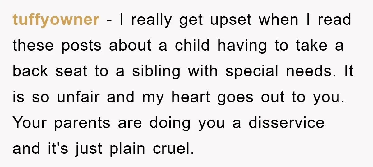 tuffyowner − I really get upset when I read these posts about a child having to take a back seat to a sibling with special needs. It is so unfair...
