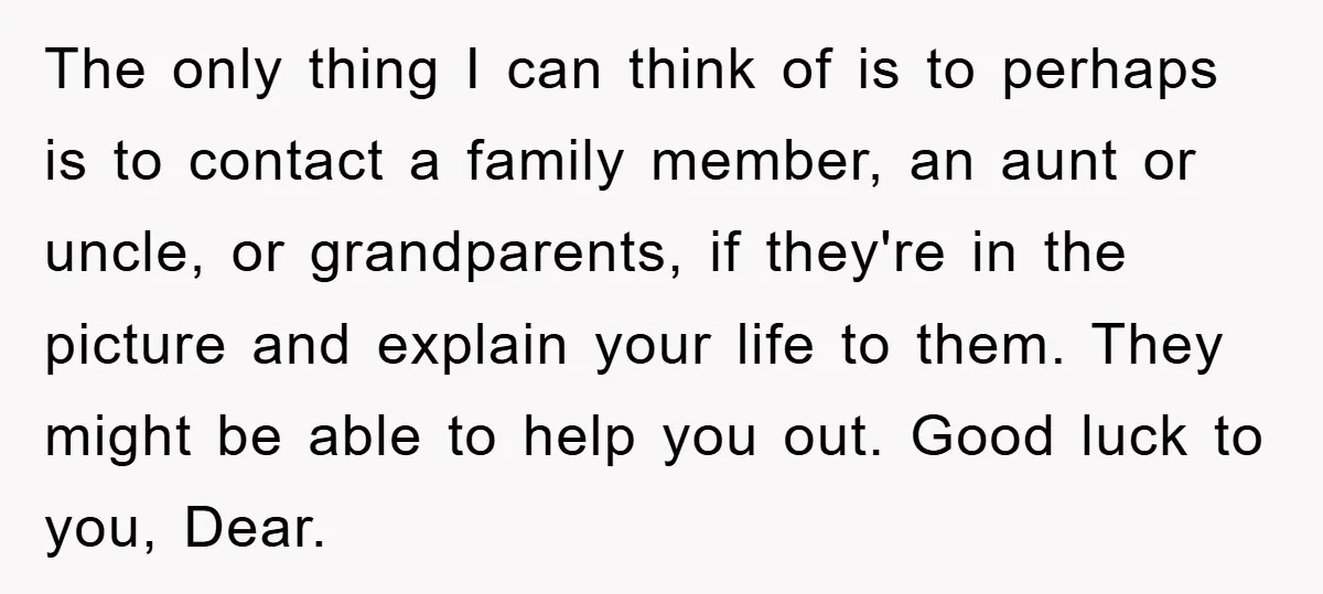 The only thing I can think of is to perhaps is to contact a family member, an aunt or uncle, or grandparents, if they're in the picture and explain your...