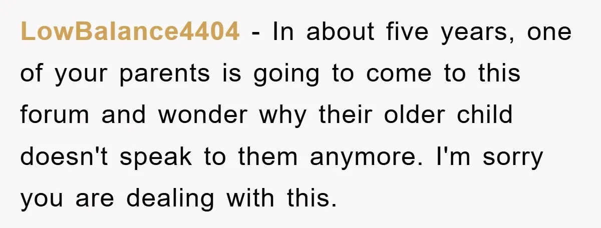 LowBalance4404 − In about five years, one of your parents is going to come to this forum and wonder why their older child doesn't speak to them anymore. I'm sorry...