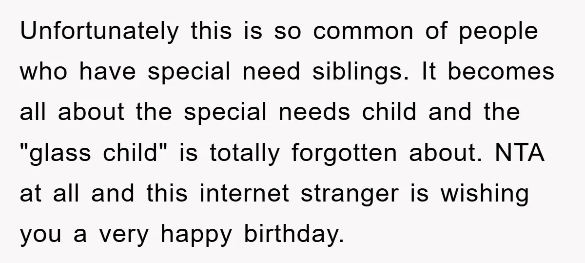 Unfortunately this is so common of people who have special need siblings. It becomes all about the special needs child and the "glass child" is totally forgotten about. NTA at...