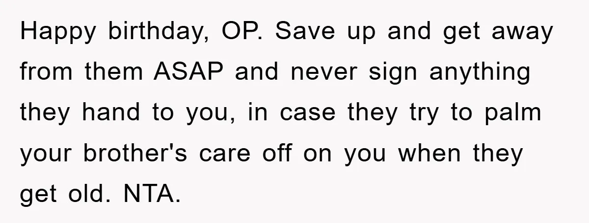 Happy birthday, OP. Save up and get away from them ASAP and never sign anything they hand to you, in case they try to palm your brother's care off on...