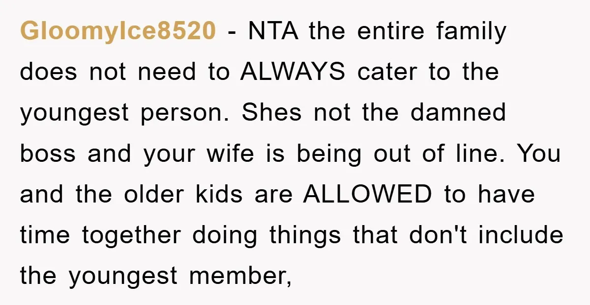 GloomyIce8520 − NTA the entire family does not need to ALWAYS cater to the youngest person. Shes not the damned boss and your wife is being out of line. You...