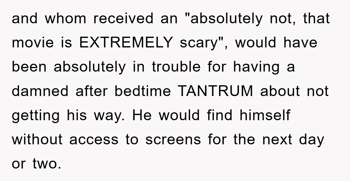 and whom received an "absolutely not, that movie is EXTREMELY scary", would have been absolutely in trouble for having a damned after bedtime TANTRUM about not getting his way. He...