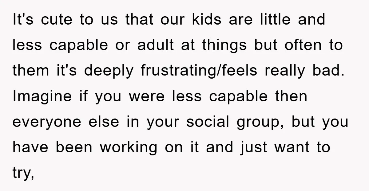It's cute to us that our kids are little and less capable or adult at things but often to them it's deeply frustrating/feels really bad. Imagine if you were less...