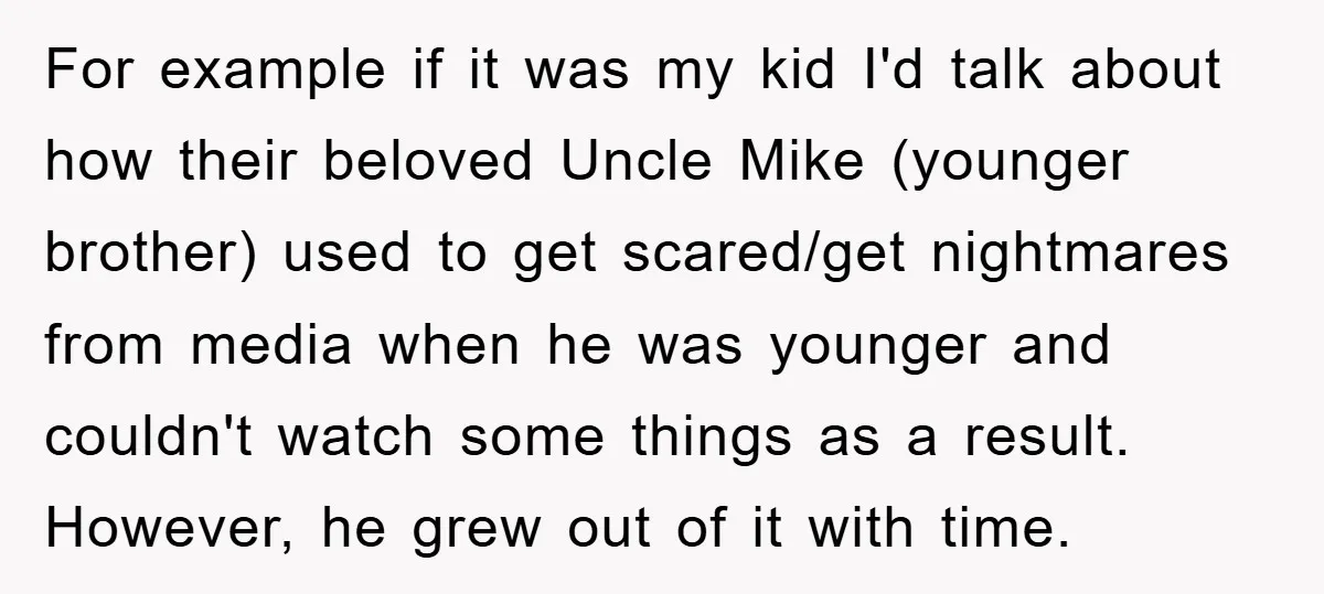 For example if it was my kid I'd talk about how their beloved Uncle Mike (younger brother) used to get scared/get nightmares from media when he was younger and couldn't...