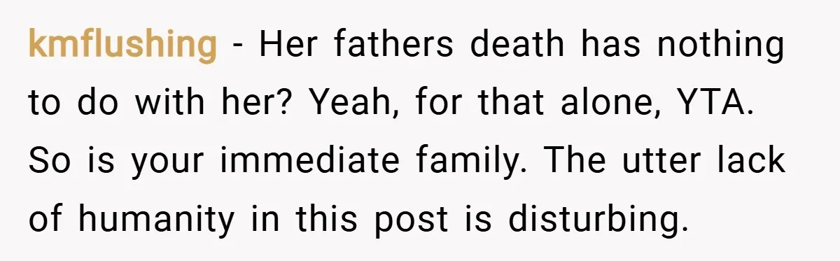 kmflushing − Her fathers death has nothing to do with her? Yeah, for that alone, YTA. So is your immediate family. The utter lack of humanity in this post is...
