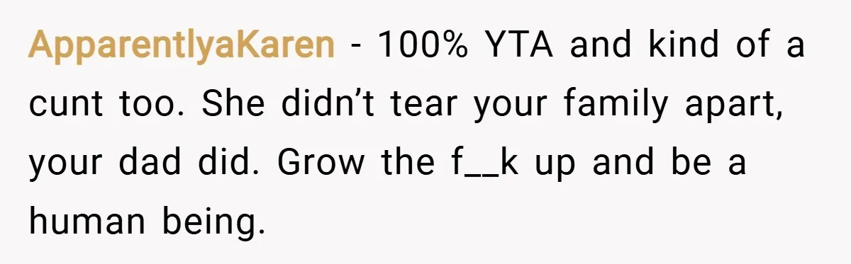 ApparentlyaKaren − 100% YTA and kind of a cunt too. She didn’t tear your family apart, your dad did. Grow the f__k up and be a human being.