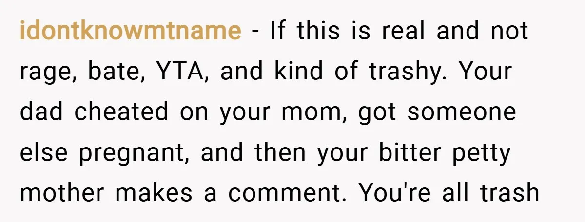 idontknowmtname − If this is real and not rage, bate, YTA, and kind of trashy. Your dad cheated on your mom, got someone else pregnant, and then your bitter petty...