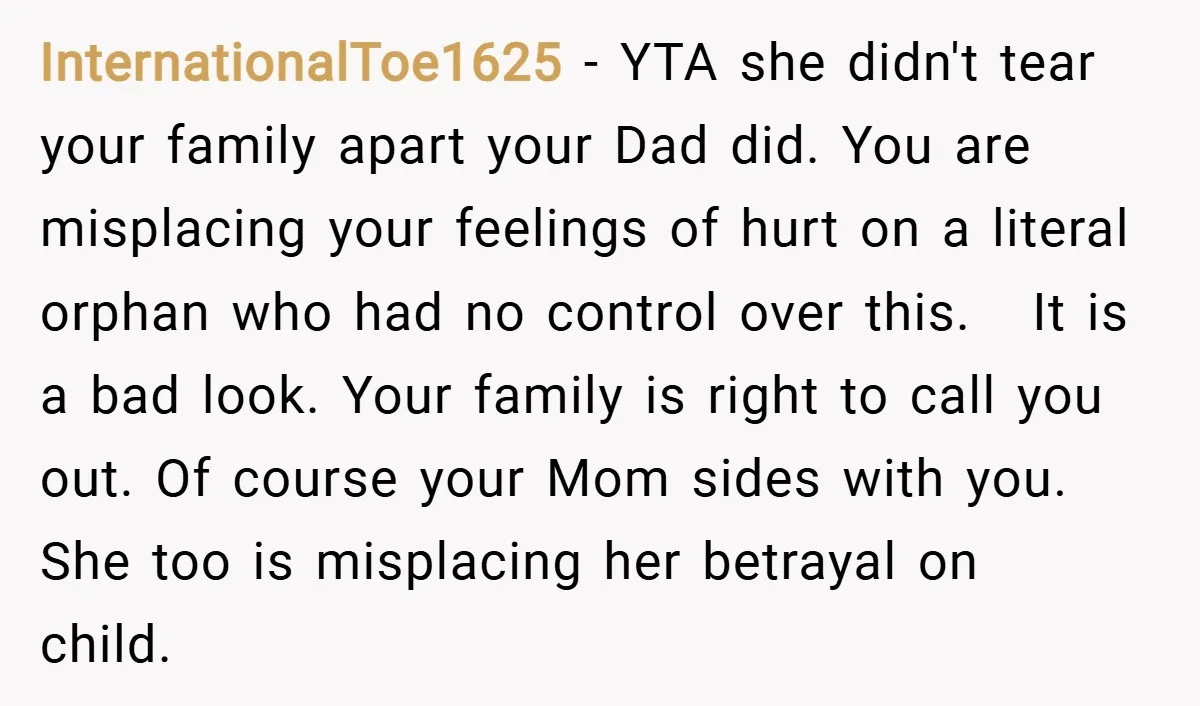 InternationalToe1625 − YTA she didn't tear your family apart your Dad did. You are misplacing your feelings of hurt on a literal orphan who had no control over this. It...